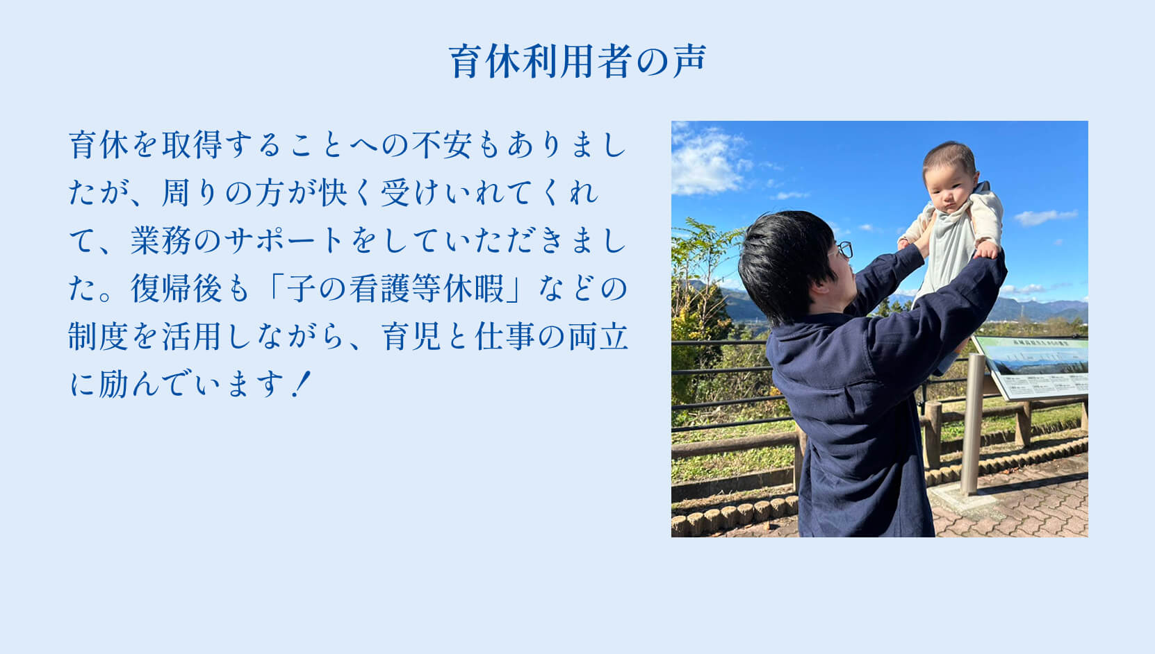 育休利用者の声 育休を取得することへの不安もありましたが、周りの方が快く受けいれてくれて、業務のサポートをしていただきました。復帰後も「子の看護等休暇」などの制度を活用しながら、育児と仕事の両立に励んでいます！